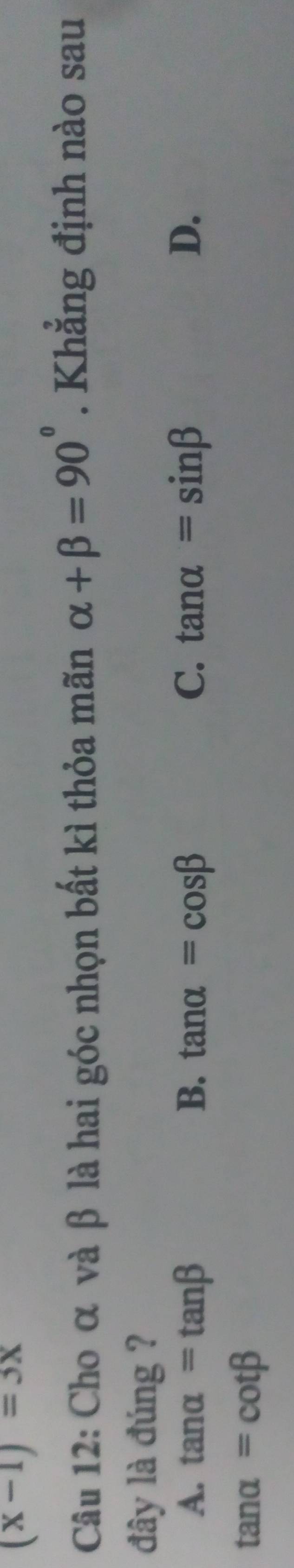 (x-1)=3x
Câu 12: Cho α và β là hai góc nhọn bất kì thỏa mãn alpha +beta =90°. Khẳng định nào sau
đây là đúng ?
A. tan alpha =tan beta B. tan alpha =cos beta C. tan alpha =sin beta D.
tan alpha =cot beta