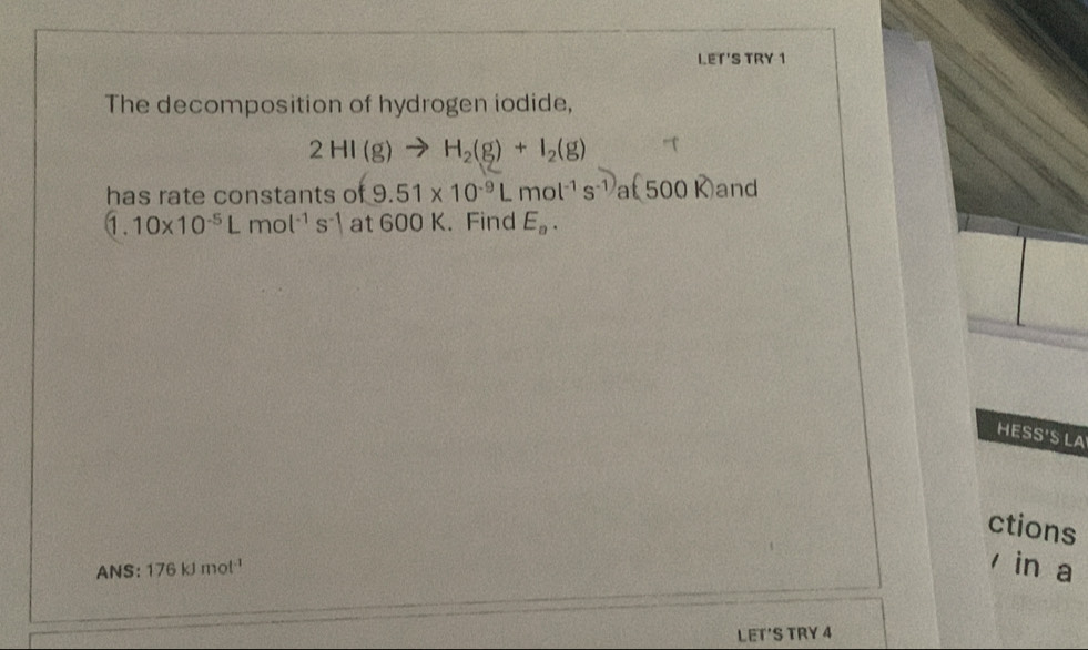 LET'S TRY 1 
The decomposition of hydrogen iodide,
2HI(g)to H_2(g)+I_2(g)
has rate constants of 9.51* 10^(-9)Lmol^(-1)s^(-1)a(500K) and
1.10* 10^(-5)Lmol^(-1)s^(-1) at 600 K. Find E_a. 
HESS'S LA 
ctions 
ANS: 176kJmol^(-1) in a 
LET'S TRY 4