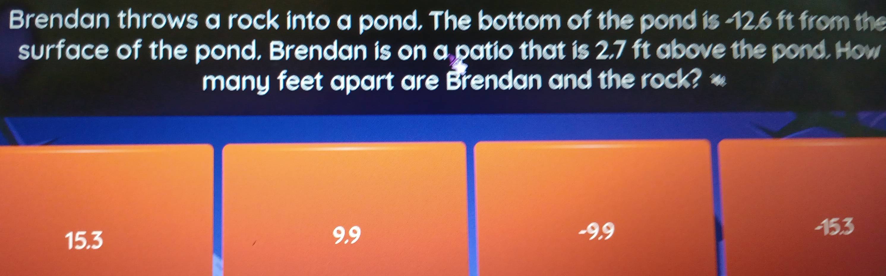 Brendan throws a rock into a pond. The bottom of the pond is -12.6 ft from the
surface of the pond. Brendan is on a patio that is 2,7 ft above the pond. How
many feet apart are Brendan and the rock? *
15.3
9.9 -9.9
153