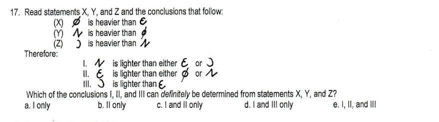 Read statements X, Y, and Z and the conclusions that follow:
() Ø is heavier than E
(Y) is heavier than
(Z) ) is heavier than 
Therefore:
1. is lighter than either E or
I. is lighter than either or
III. J is lighter than
Which of the conclusions I, II, and III can definitely be determined from statements X, Y, and Z?
a. I only b. Il only c. I and II only d. I and III only e. I, II, and III