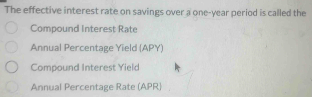 The effective interest rate on savings over a one-year period is called the 
Compound Interest Rate 
Annual Percentage Yield (APY) 
Compound Interest Yield 
Annual Percentage Rate (APR)