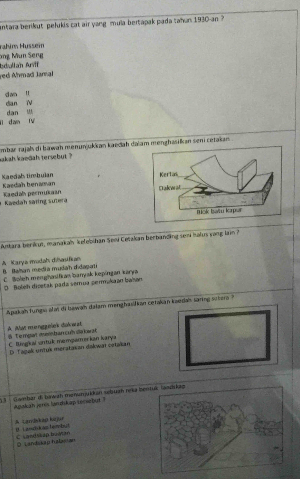 antara berikut pelukis cat air yang mula bertapak pada tahun 1930-an ?
rahim Hussein
ng Mun Sng
bdullah Ariff
ed Ahmad Jamal
dan ll
dan IV
dan ill
l dan I
mbar rajah di bawah menunjukkan kaedah dalam menghasilkan seni cetakan .
akah kaedah tersebut ?
Kaedah tímbulan 
Kaedah benaman
Kaedah permukaan
Kaedah saring sutera
Antara berikut, manakah kelebihan Seni Cetakan berbanding seni halus yang lain ?
A Karya mudah dihasilkan
B Bahan media mudah didapati
C Boleh menghasilkan banyak kepingan karya
D Boleh dicetak pada semua permukaan bahan
Apakah fungsi alat di bawah dalam menghasilkan cetakan kaedah saring sutera ?
A Alat menggelek dakwat
Tempat membancuh dakwat
C Bingkai untuk mempamerkan karya
D Tapak untuk meratakan dakwat cetakan
13 | Gambar di bawah menunjukkan sebuáh reka ben
Apakah jenis landskap tersebut ?
A tandskap kejur
B L andskap lembut
C Landskap buatan
D Landskap halaman