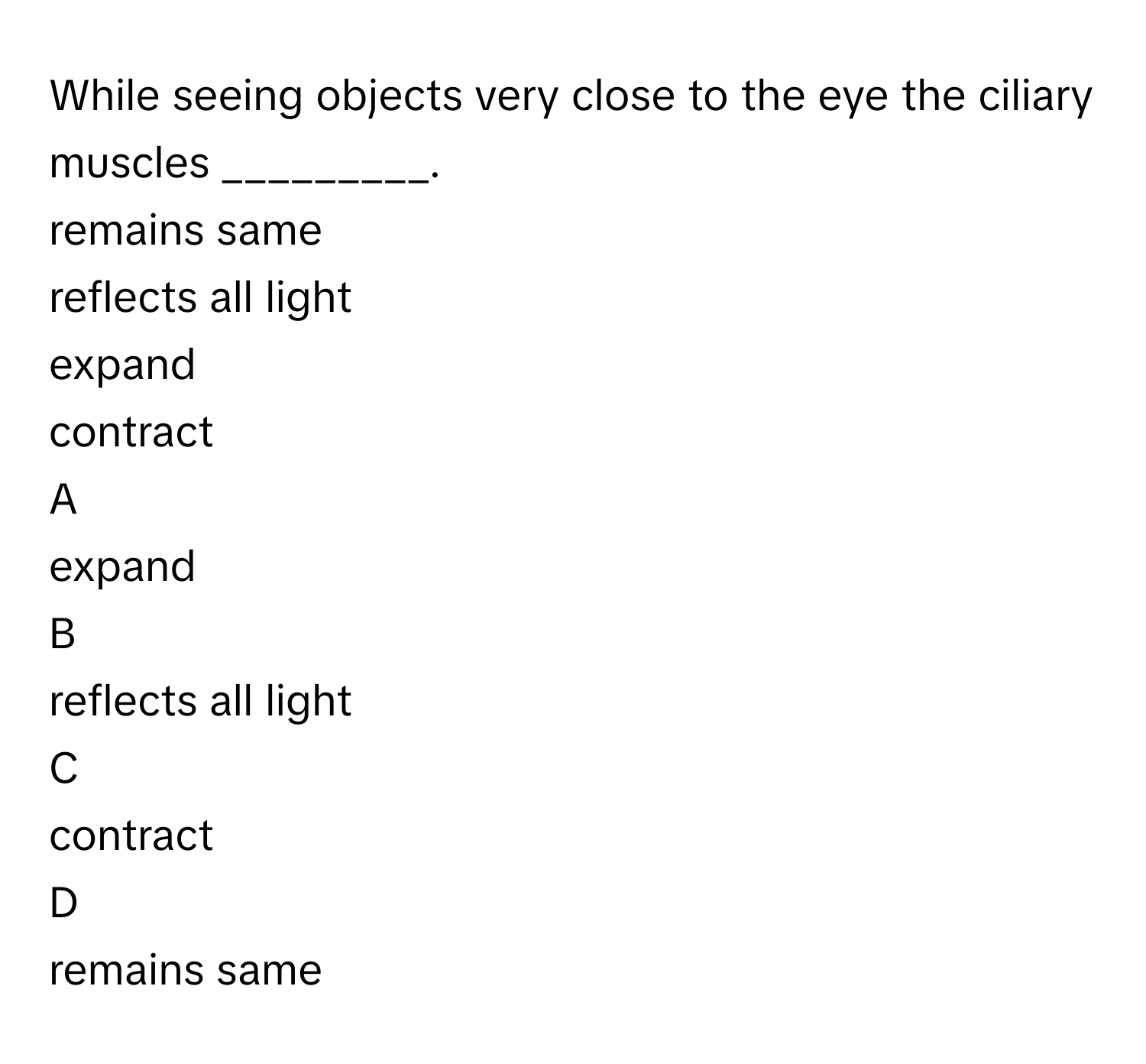 While seeing objects very close to the eye the ciliary muscles _________.
remains same
reflects all light
expand

contract

A  
expand
 


B  
reflects all light 


C  
contract 


D  
remains same