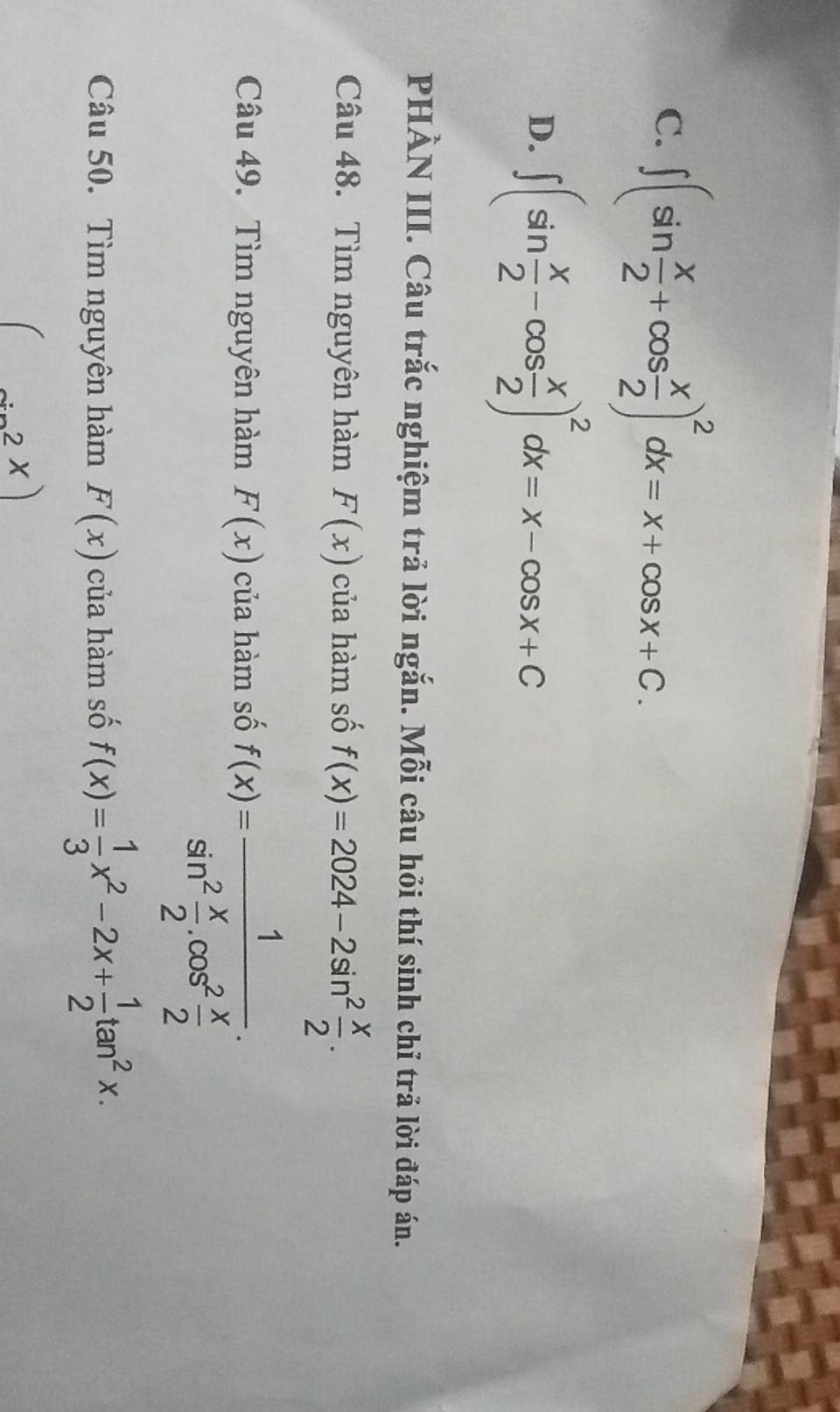 C. ∈t (sin  x/2 +cos  x/2 )^2dx=x+cos x+C.
D. ∈t (sin  x/2 -cos  x/2 )^2dx=x-cos x+C
PHÀN III. Câu trắc nghiệm trả lời ngắn. Mỗi câu hỏi thí sinh chỉ trả lời đáp án.
Câu 48. Tìm nguyên hàm F(x) của hàm số f(x)=2024-2sin^2 x/2 . 
Câu 49. Tìm nguyên hàm F(x) của hàm số f(x)=frac 1sin^2 x/2 .cos^2 x/2 . 
Câu 50. Tìm nguyên hàm F(x) của hàm số f(x)= 1/3 x^2-2x+ 1/2 tan^2x.
(sin^2x)