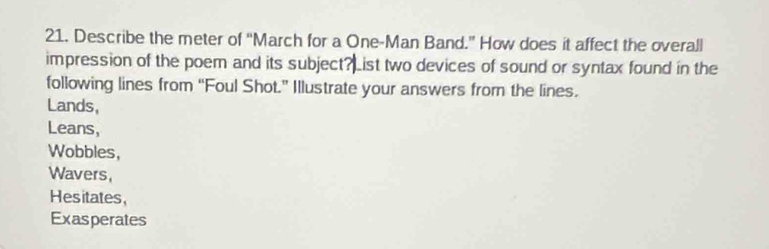 Describe the meter of “March for a One-Man Band.” How does it affect the overall 
impression of the poem and its subject? List two devices of sound or syntax found in the 
following lines from “Foul Shot.” Illustrate your answers from the lines. 
Lands, 
Leans, 
Wobbles, 
Wavers, 
Hesitates, 
Exasperates