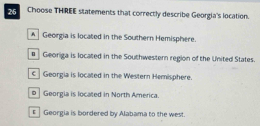 Choose THREE statements that correctly describe Georgia's location.
A Georgia is located in the Southern Hemisphere.
€ Georiga is located in the Southwestern region of the United States.
c Georgia is located in the Western Hemisphere.
p Georgia is located in North America.
€ Georgia is bordered by Alabama to the west.