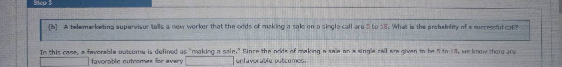 A telemarketing supervisor tells a new worker that the odds of making a sale on a single call are 5 to 18. What is the probability of a successful call? 
In this case, a favorable outcome is defined as "making a sale." Since the odds of making a sale on a single call are given to be 5 to 18, we know there are 
favorable outcomes for every unfavorable outcomes.