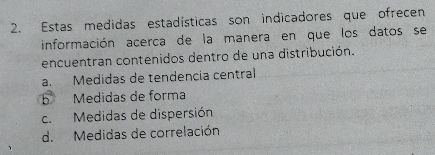 Estas medidas estadísticas son indicadores que ofrecen
información acerca de la manera en que los datos se
encuentran contenidos dentro de una distribución.
a. Medidas de tendencia central
b Medidas de forma
c. Medidas de dispersión
d. Medidas de correlación