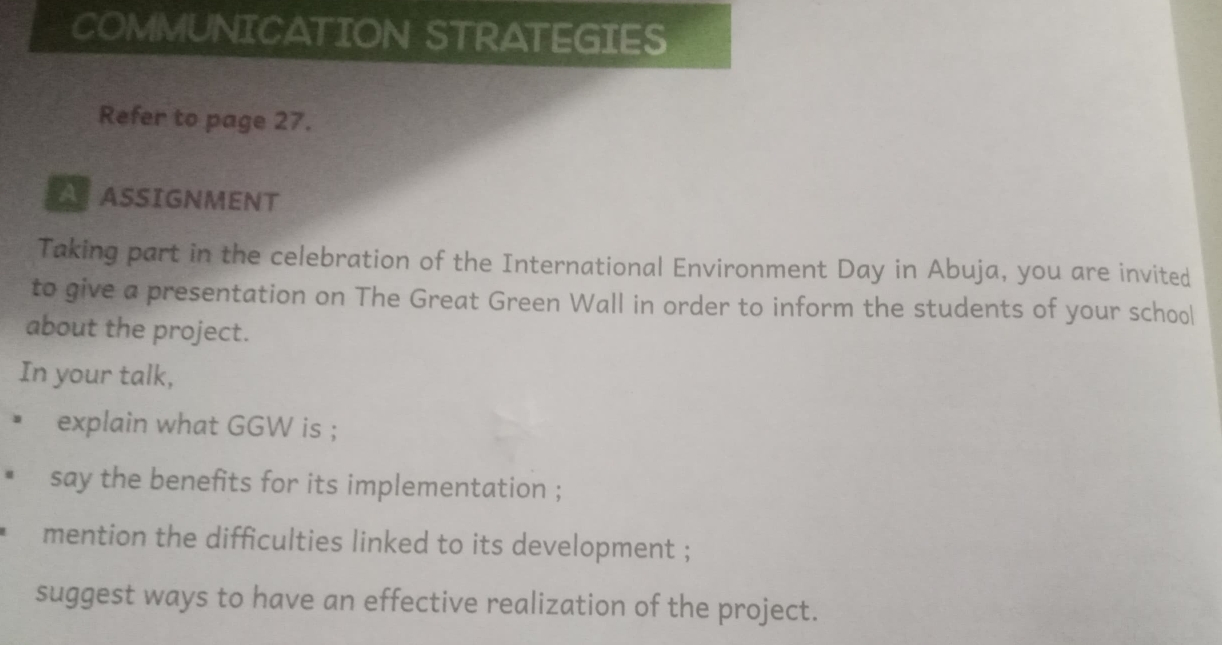 COMMUNICATION STRATEGIES 
Refer to page 27. 
ATASSIGNMENT 
Taking part in the celebration of the International Environment Day in Abuja, you are invited 
to give a presentation on The Great Green Wall in order to inform the students of your school 
about the project. 
In your talk, 
explain what GGW is ; 
say the benefits for its implementation ; 
mention the difficulties linked to its development ; 
suggest ways to have an effective realization of the project.