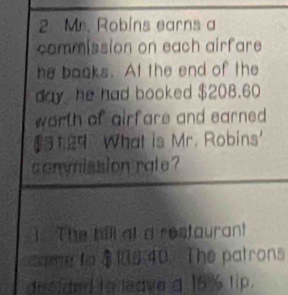 Mr. Robins earns a 
commission on each airfare 
he books. At the end of the
day he had booked $208.60
worth of airfare and earned . 
29. What is Mr. Robins' 
commission rate ? 
The bill at a restaurant 
same to $18 40 The patrons 
desided to leave a 15% lip.