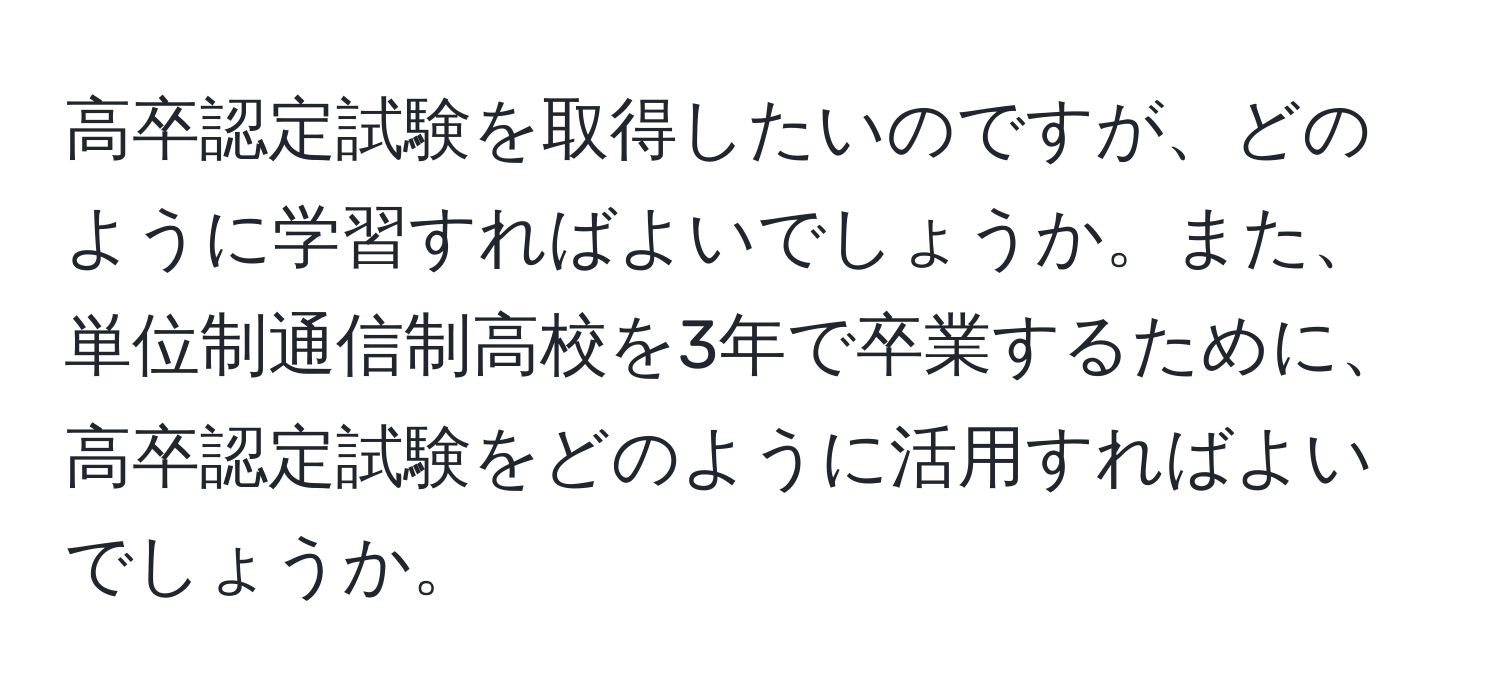 高卒認定試験を取得したいのですが、どのように学習すればよいでしょうか。また、単位制通信制高校を3年で卒業するために、高卒認定試験をどのように活用すればよいでしょうか。