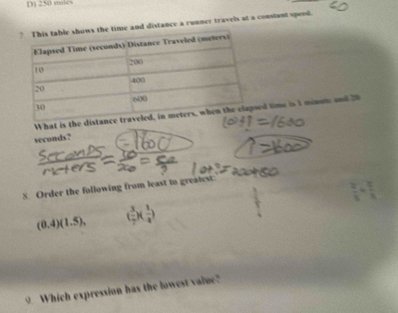 250 miles
ime and distance a runner travels at a constant speed. 
What is the did time is 1 minme and 20
seconds? 
8 Order the following from least to greatest.
(0.4)(1.5), ( 3/7 )( 1/4 )
9. Which expression has the lowest value?