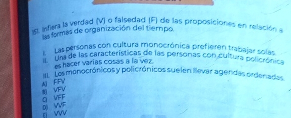 Infiera la verdad (V) o falsedad (F) de las proposiciones en relación a
las formas de organización del tiempo.
L Las personas con cultura monocrónica prefieren trabajar solas
II Una de las características de las personas con cultura policrónica
es hacer varias cosas a la vez.
III. Los monocrónicos y policrónicos suelen llevar agendas ordenadas.
AJ FFV
BJ VFV
G VFF
DJ VVF
g w