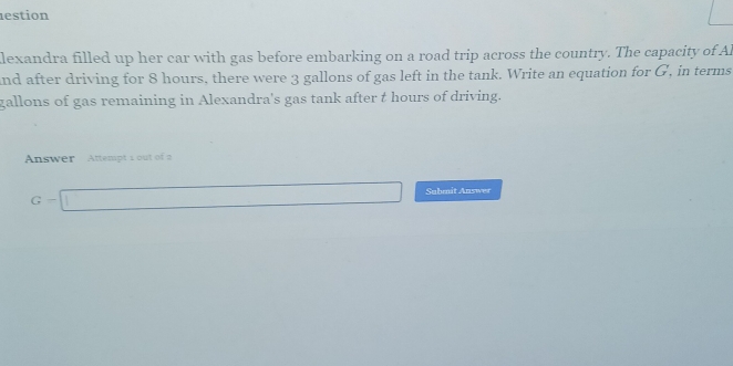 lestion 
lexandra filled up her car with gas before embarking on a road trip across the country. The capacity of Al 
and after driving for 8 hours, there were 3 gallons of gas left in the tank. Write an equation for G, in terms
gallons of gas remaining in Alexandra's gas tank after t hours of driving. 
Answer Attempt 1 out of 2
G-□ Submit Answer