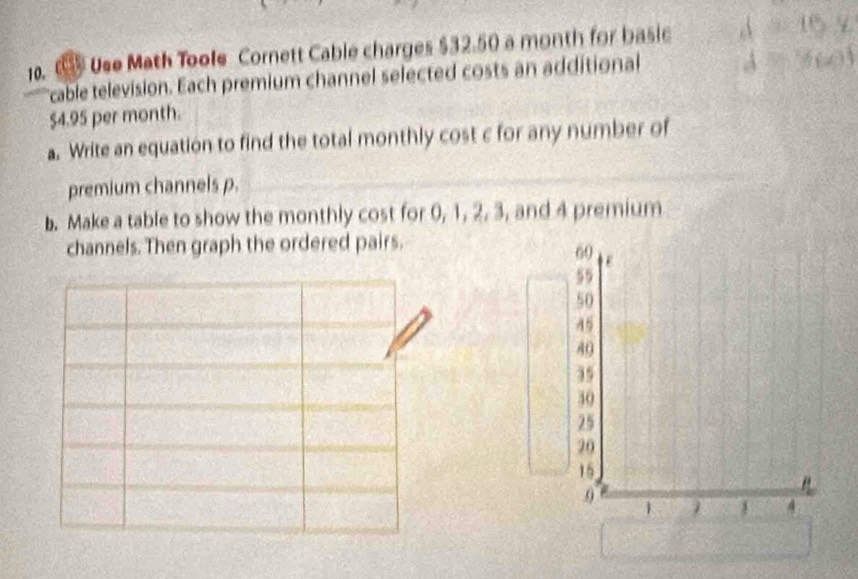 Use Math Toole Cornett Cable charges $32.50 a month for basic 
cable television. Each premium channel selected costs an additional 2y
$4.95 per month. 
a. Write an equation to find the total monthly cost c for any number of 
premium channels p. 
b. Make a table to show the monthly cost for 0, 1, 2, 3, and 4 premium 
channels. Then graph the ordered pairs.