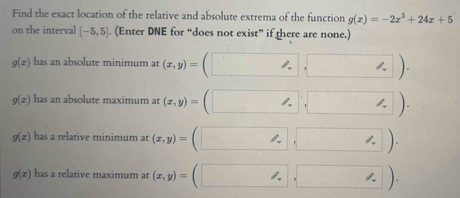 Find the exact location of the relative and absolute extrema of the function g(x)=-2x^3+24x+5
on the interval [-5,5]. (Enter DNE for “does not exist” if there are none.)
g(x) has an absolute minimum at (x,y)=(□ ,□ ).
g(x) has an absolute maximum at (x,y)=(□ ,□ ).
g(x) has a relative minimum at (x,y)=(□ ,□ ).
g(x) has a relative maximum at (x,y)=(□ ,□ ).