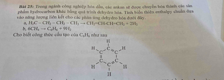 Trong ngành công nghiệp hóa dầu, các ankan sẽ được chuyền hóa thành các sản
phẩm hydrocarbon khác bằng quá trình dehydro hóa. Tính biến thiên enthalpy chuẩn dựa
vào năng lượng liên kết cho các phản ứng dehydro hóa dưới đây.
a, H_3C-CH_2-CH_2-CH_3to CH_2=CH-CH=CH_2+2H_2
b,6CH_4to C_6H_6+9H_2
Cho biết công thức cấu tạo của C_6H_6 như sau