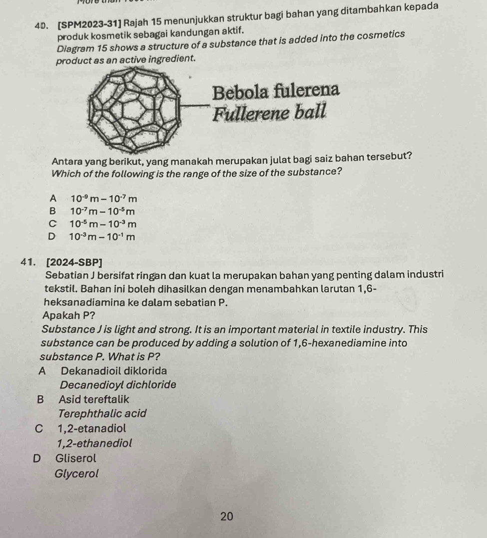 [SPM2023-31] Rajah 15 menunjukkan struktur bagi bahan yang ditambahkan kepada
produk kosmetik sebagai kandungan aktif.
Diagram 15 shows a structure of a substance that is added into the cosmetics
product as an active ingredient.
Antara yang berikut, yang manakah merupakan julat bagi saiz b tersebut?
Which of the following is the range of the size of the substance?
A 10^(-9)m-10^(-7)m
B 10^(-7)m-10^(-5)m
C 10^(-5)m-10^(-3)m
D 10^(-3)m-10^(-1)m
41. [2024-SBP]
Sebatian J bersifat ringan dan kuat la merupakan bahan yang penting dalam industri
tekstil. Bahan ini boleh dihasilkan dengan menambahkan larutan 1,6 -
heksanadiamina ke dalam sebatian P.
Apakah P?
Substance J is light and strong. It is an important material in textile industry. This
substance can be produced by adding a solution of 1,6 -hexanediamine into
substance P. What is P?
A Dekanadioil diklorida
Decanedioyl dichloride
B Asid tereftalik
Terephthalic acid
C 1,2 -etanadiol
1,2 -ethanediol
D Gliserol
Glycerol
20