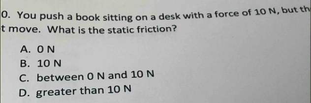 You push a book sitting on a desk with a force of 10 N, but th
t move. What is the static friction?
A. 0 N
B. 10 N
C. between 0 N and 10 N
D. greater than 10 N