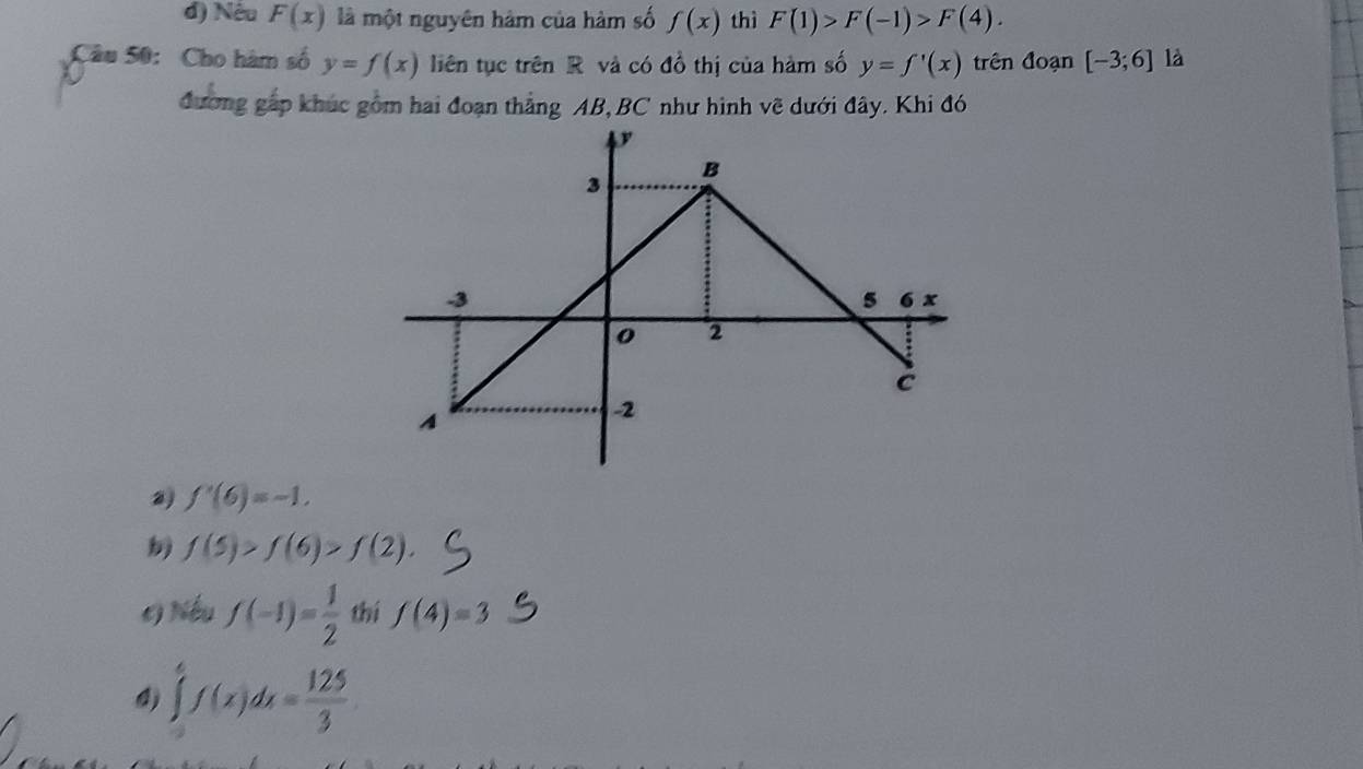 đ) Nêu F(x) là một nguyên hàm của hàm số f(x) thì F(1)>F(-1)>F(4). 
Câu 50: Cho hàm số y=f(x) liên tục trên R và có đồ thị của hàm số y=f'(x) trên đoạn [-3;6] là 
đương gấp khúc gồm hai đoạn thẳng AB, BC như hình vẽ dưới đây. Khi đó 
2) f'(6)=-1.
f(5)>f(6)>f(2). 
c) Nếu f(-1)= 1/2  thí f(4)=3
4) ∈tlimits _0^(6f(x)dx=frac 125)3