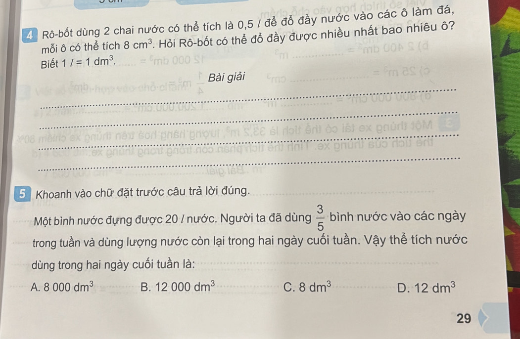 Rô-bốt dùng 2 chai nước có thể tích là 0,5 / để đồ đầy nước vào các ô làm đá,
mỗi ô có thể tích 8cm^3 - Hỏi Rô-bốt có thể đổ đầy được nhiều nhất bao nhiêu ô?
Biết 1l=1dm^3. 
_
Bài giải
_
_
_
5 Khoanh vào chữ đặt trước câu trả lời đúng._
Một bình nước đựng được 20 / nước. Người ta đã dùng  3/5  bình nước vào các ngày
trong tuần và dùng lượng nước còn lại trong hai ngày cuối tuần. Vậy thể tích nước
dùng trong hai ngày cuối tuần là:
A. 8000dm^3 B. 12000dm^3 C. 8dm^3 D. 12dm^3
29