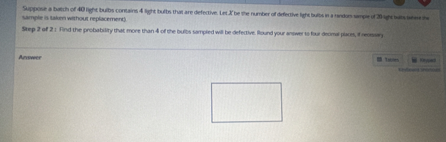 Suppose a batch of 40 light bulbs contains 4 light bulbs that are defective. Let X be the number of defective light bulbs in a random sample of 20 light bulbs where the 
sample is taken without replacement). 
Step 2 of 2 : Find the probability that more than 4 of the bulbs sampled will be defective. Round your answer to four decimal places, if necessary. 
Answer Keyped 
Tables 
Kevtoard Shértours