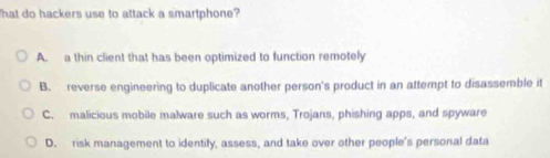 That do hackers use to attack a smartphone?
A. a thin client that has been optimized to function remotely
B. reverse engineering to duplicate another person's product in an attempt to disassemble it
C. malicious mobile malware such as worms, Trojans, phishing apps, and spyware
D. risk management to identify, assess, and take over other people's personal data