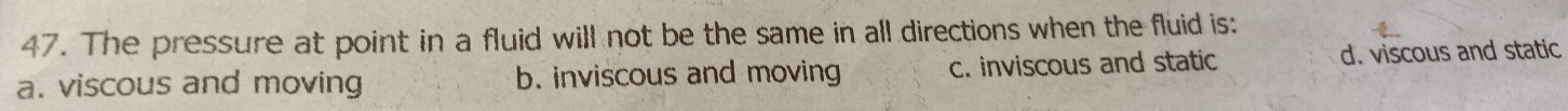 The pressure at point in a fluid will not be the same in all directions when the fluid is:
a. viscous and moving b. inviscous and moving c. inviscous and static d. viscous and static