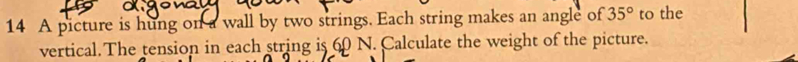 A picture is hung on a wall by two strings. Each string makes an angle of 35° to the 
vertical. The tension in each string is 60 N. Calculate the weight of the picture.