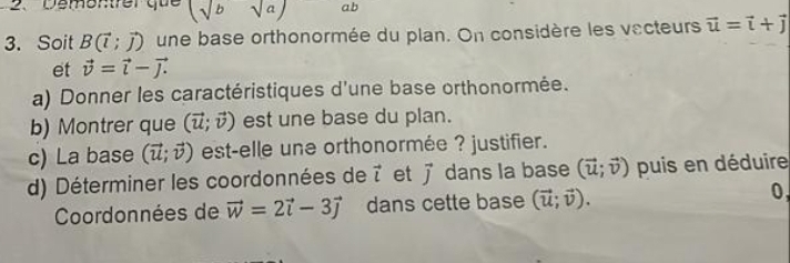 Dementfer que (sqrt(b)sqrt(a)) ab
3. Soit B(vector l;vector j) une base orthonormée du plan. On considère les vecteurs vector u=vector i+vector j
et vector v=vector i-vector j. 
a) Donner les caractéristiques d'une base orthonormée. 
b) Montrer que (vector u;vector v) est une base du plan. 
c) La base (vector u;vector v) est-elle une orthonormée ? justifier. 
d) Déterminer les coordonnées de vector l et vector j dans la base (vector u;vector v) puis en déduire 
Coordonnées de vector w=2vector i-3vector j dans cette base (vector u;vector v). 0