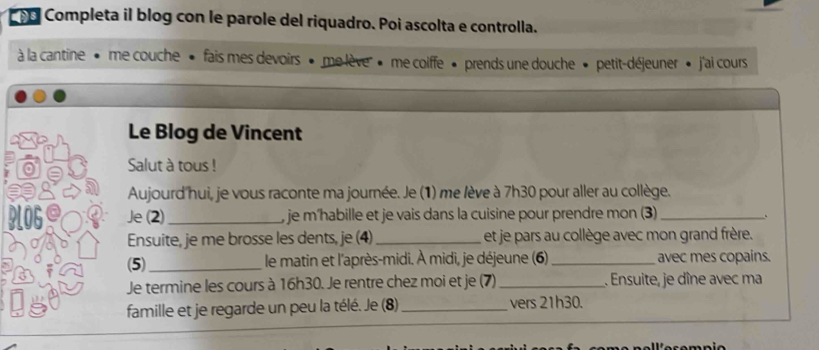 ño Completa il blog con le parole del riquadro. Poi ascolta e controlla. 
à la cantine • me couche • fais mes devoirs » me lève » me coiffe • prends une douche » petit-déjeuner » j'ai cours 
Le Blog de Vincent 
Salut à tous ! 
Aujourd hui, je vous raconte ma journée. Je (1) me lève à 7h30 pour aller au collège. 
Je (2) _, je m'habille et je vais dans la cuisine pour prendre mon (3)_ 
、 
Ensuite, je me brosse les dents, je (4) _et je pars au collège avec mon grand frère. 
(5)_ 
le matin et l'après-midi. À midi, je déjeune (6)_ avec mes copains. 
Je termine les cours à 16h30. Je rentre chez moi et je (7) _. Ensuite, je dîne avec ma 
famille et je regarde un peu la télé. Je (8)_ vers 21h30.