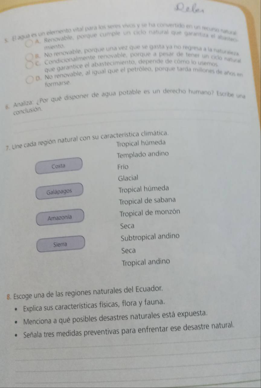 El agua es un elemento vital para los seres vivos y se ha convertido en un recurso natural
A. Renovable, porque cumple un ciclo natural que garantiza el abasteo
miento.
B. No renovable, porque una vez que se gasta ya no regresa a la naturaleza
C. Condicionalmente renovable, porque a pesar de tener un ciclo natura
que garantice el abastecimiento, depende de cómo lo usemos
D. No renovable, al igual que el petróleo, porque tarda millones de años en
formarse.
8. Analiza: ¿Por qué disponer de agua potable es un derecho humano? Escribe una
_
conclusión.
_
7. Une cada región natural con su característica climática.
Tropical húmeda
Templado andino
Costa Frío
Glacial
Galápagos Tropical húmeda
Tropical de sabana
Amazonia Tropical de monzón
Seca
Sierra Subtropical andino
Seca
Tropical andino
8. Escoge una de las regiones naturales del Ecuador.
Explica sus características físicas, flora y fauna.
Menciona a qué posibles desastres naturales está expuesta.
_
Señala tres medidas preventivas para enfrentar ese desastre natural.
_
_
_