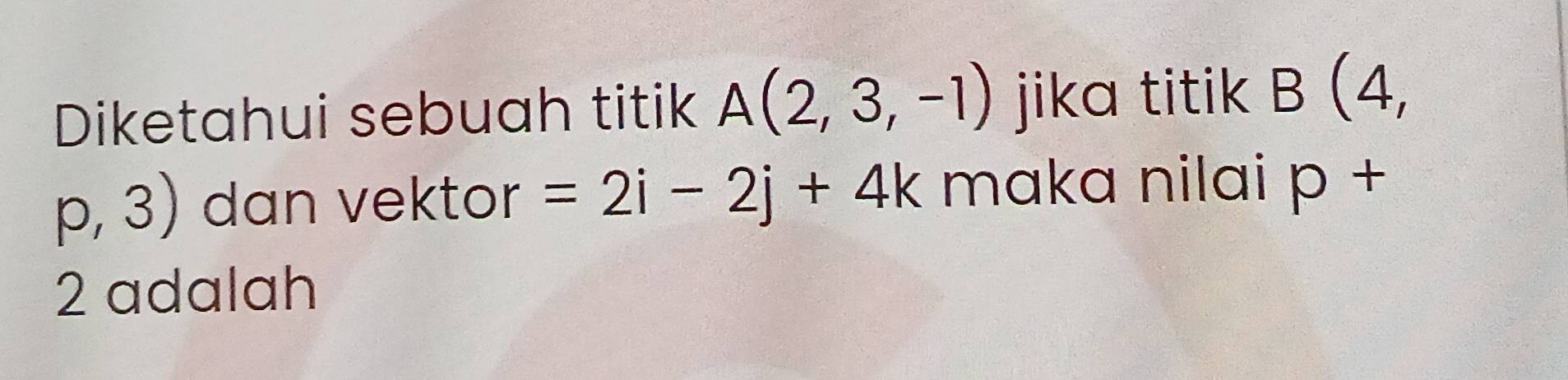 Diketahui sebuah titik A(2,3,-1) jika titik B(4,
p,3) dan vektor =2i-2j+4k maka nilai p+
2 adalah