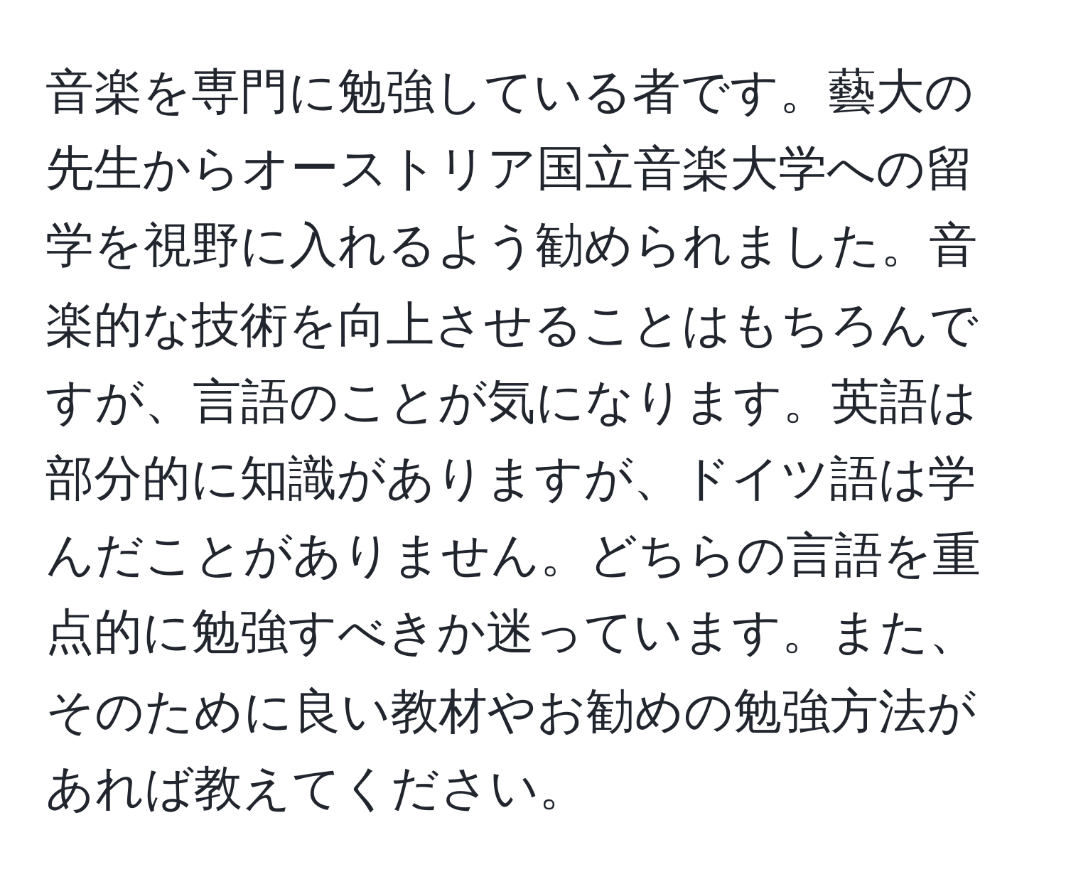 音楽を専門に勉強している者です。藝大の先生からオーストリア国立音楽大学への留学を視野に入れるよう勧められました。音楽的な技術を向上させることはもちろんですが、言語のことが気になります。英語は部分的に知識がありますが、ドイツ語は学んだことがありません。どちらの言語を重点的に勉強すべきか迷っています。また、そのために良い教材やお勧めの勉強方法があれば教えてください。