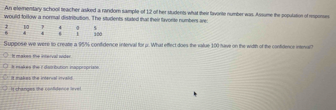 An elementary school teacher asked a random sample of 12 of her students what their favorite number was. Assume the population of responses
would follow a normal distribution. The students stated that their favorite numbers are:
Suppose we were to create a 95% confidence interval for μ. What effect does the value 100 have on the width of the confidence interval?
It makes the interval wider.
It makes the I distribution inappropriate.
It makes the interval invalid
It changes the confidence level