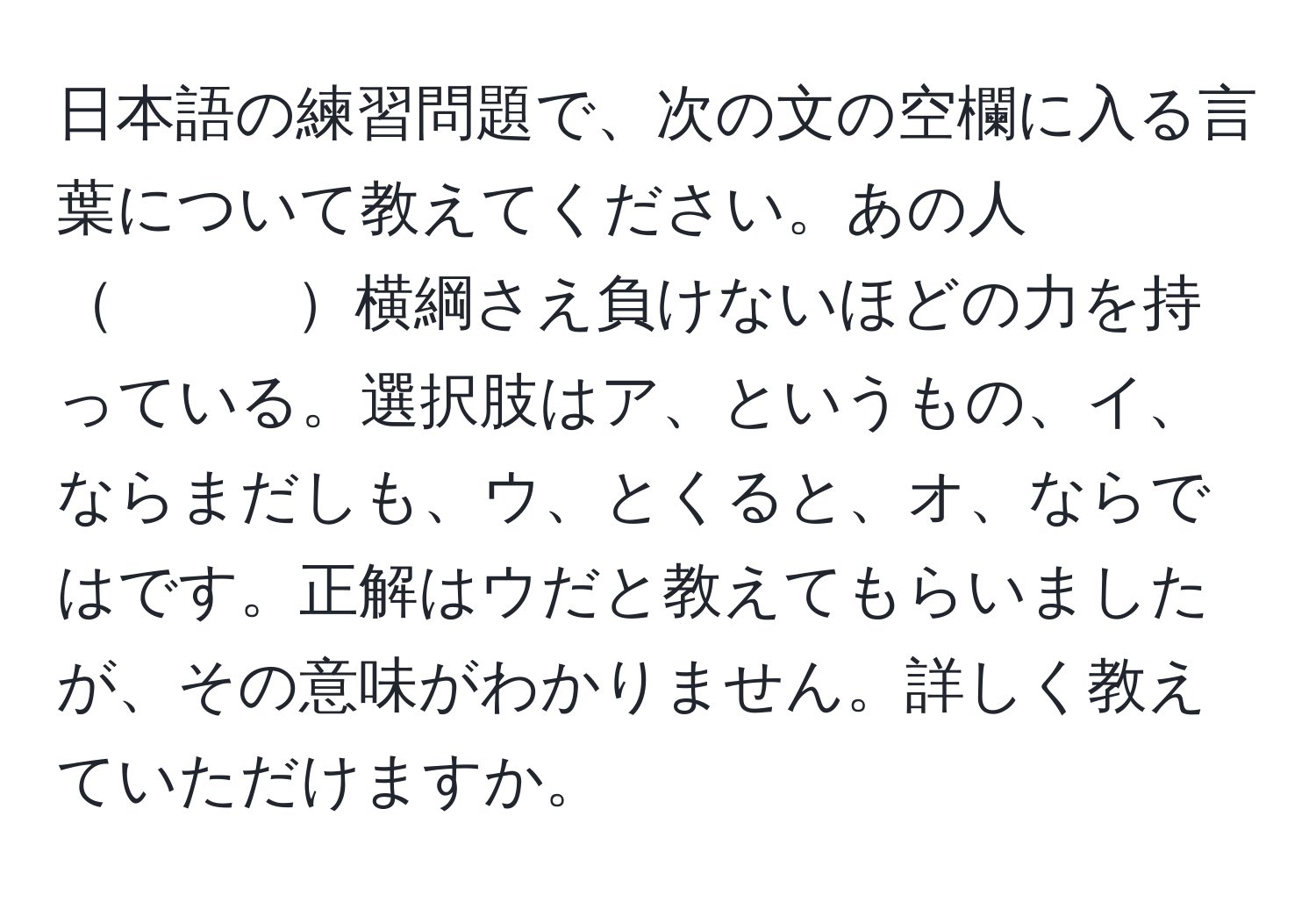 日本語の練習問題で、次の文の空欄に入る言葉について教えてください。あの人　　　横綱さえ負けないほどの力を持っている。選択肢はア、というもの、イ、ならまだしも、ウ、とくると、オ、ならではです。正解はウだと教えてもらいましたが、その意味がわかりません。詳しく教えていただけますか。