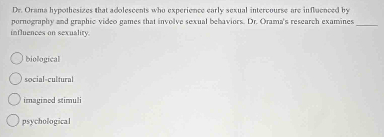 Dr. Orama hypothesizes that adolescents who experience early sexual intercourse are influenced by
pornography and graphic video games that involve sexual behaviors. Dr. Orama's research examines_
influences on sexuality.
biological
social-cultural
imagined stimuli
psychological