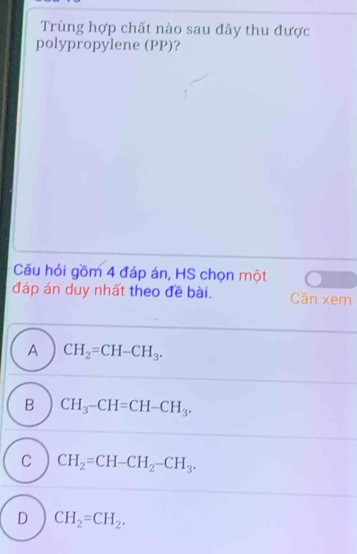 Trùng hợp chất nào sau đây thu được
polypropylene (PP)?
Cầu hỏi gồm 4 đáp án, HS chọn một
đáp án duy nhất theo đề bài. Cần xem
A CH_2=CH-CH_3.
B CH_3-CH=CH-CH_3.
C CH_2=CH-CH_2-CH_3.
D CH_2=CH_2.