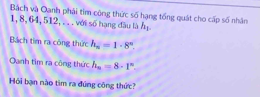 Bách và Oanh phải tìm công thức số hạng tổng quát cho cấp số nhân
1, 8, 64, 512, .. . với số hạng đầu là h_1. 
Bách tìm ra công thức h_n=1· 8^n. 
Oanh tìm ra công thức h_n=8· 1^n. 
Hỏi bạn nào tìm ra đúng công thức?