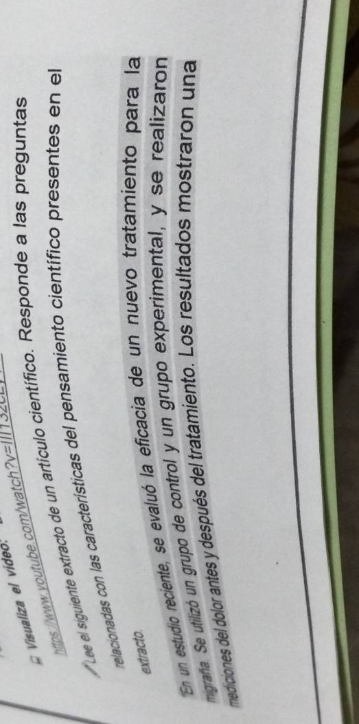 Visualiza el vídeo 
https://www.-outube.com/watchv=l34 
Lee el siguiente extracto de un artículo científico. Responde a las preguntas 
relacionadas con las características del pensamiento científico presentes en el 
extracto. 
En un estudio reciente, se evaluó la eficacia de un nuevo tratamiento para la 
migrafña. Se utilizó un grupo de control y un grupo experimental, y se realizaron 
mediciones del dolor antes y después del tratamiento. Los resultados mostraron una