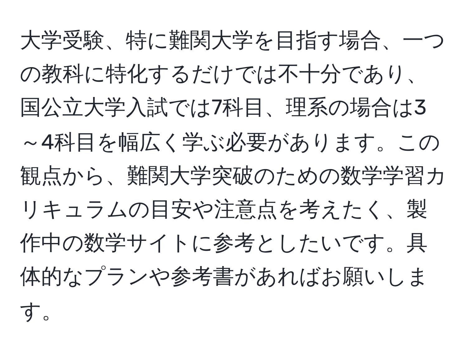 大学受験、特に難関大学を目指す場合、一つの教科に特化するだけでは不十分であり、国公立大学入試では7科目、理系の場合は3～4科目を幅広く学ぶ必要があります。この観点から、難関大学突破のための数学学習カリキュラムの目安や注意点を考えたく、製作中の数学サイトに参考としたいです。具体的なプランや参考書があればお願いします。