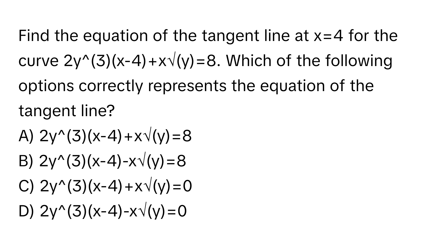 Find the equation of the tangent line at x=4 for the curve 2y^(3)(x-4)+x√(y)=8. Which of the following options correctly represents the equation of the tangent line?

A) 2y^(3)(x-4)+x√(y)=8
B) 2y^(3)(x-4)-x√(y)=8
C) 2y^(3)(x-4)+x√(y)=0
D) 2y^(3)(x-4)-x√(y)=0