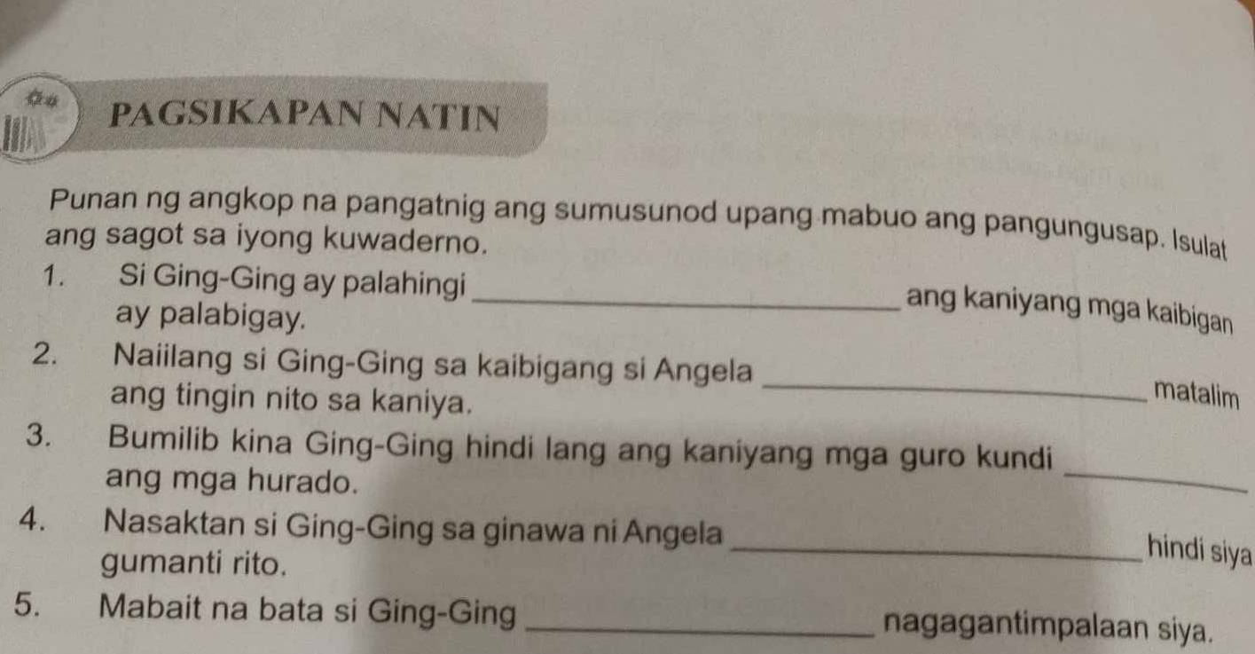 PAGSIKAPAN NATIN 
Punan ng angkop na pangatnig ang sumusunod upang mabuo ang pangungusap. Isulat 
ang sagot sa iyong kuwaderno. 
1. Si Ging-Ging ay palahingi 
_ang kaniyang mga kaibigan 
ay palabigay. 
_ 
2. Naiilang si Ging-Ging sa kaibigang si Angela 
ang tingin nito sa kaniya. 
matalim 
_ 
3. Bumilib kina Ging-Ging hindi lang ang kaniyang mga guro kundi 
ang mga hurado. 
4. Nasaktan si Ging-Ging sa ginawa ni Angela 
gumanti rito. 
_hindi siya 
5. Mabait na bata si Ging-Ging _nagagantimpalaan siya.