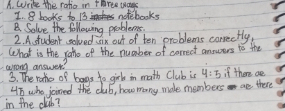 Write the ratio in three ways 
I. 8 books to 13 notebooks 
B. Solve the following problems. 
2. A. student solved six out of ten problems correctly, 
What is the ralo of the number of correct answers to the 
wrong answer? 
3. The ratio of bays to girls in math Club is 4:5 if there are
45 who joined the club, how many male members are there 
in the club?