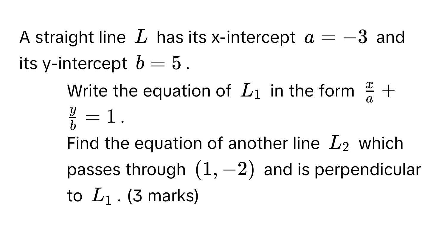 A straight line $L$ has its x-intercept $a = -3$ and its y-intercept $b = 5$. 
1. Write the equation of $L_1$ in the form $ x/a  +  y/b  = 1$. 
2. Find the equation of another line $L_2$ which passes through $(1, -2)$ and is perpendicular to $L_1$. (3 marks)