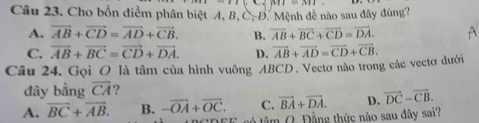 MI=MIM 
Câu 23. Cho bốn điểm phân biệt A, B, C, D. Mệnh đề nào sau đây đúng?
A. vector AB+vector CD=vector AD+vector CB. B. vector AB+vector BC+vector CD=vector DA.
C. vector AB+vector BC=vector CD+vector DA. D. vector AB+vector AD=vector CD+vector CB. 
Câu 24. Gọi O là tâm của hình vuông ABCD. Vectơ nào trong các vectơ dưới
đây bằng overline CA ?
A. vector BC+vector AB. B. -vector OA+vector OC. C. vector BA+vector DA. D. vector DC-vector CB. 
tó tâm Q. Đằng thức nào sau đây sai?