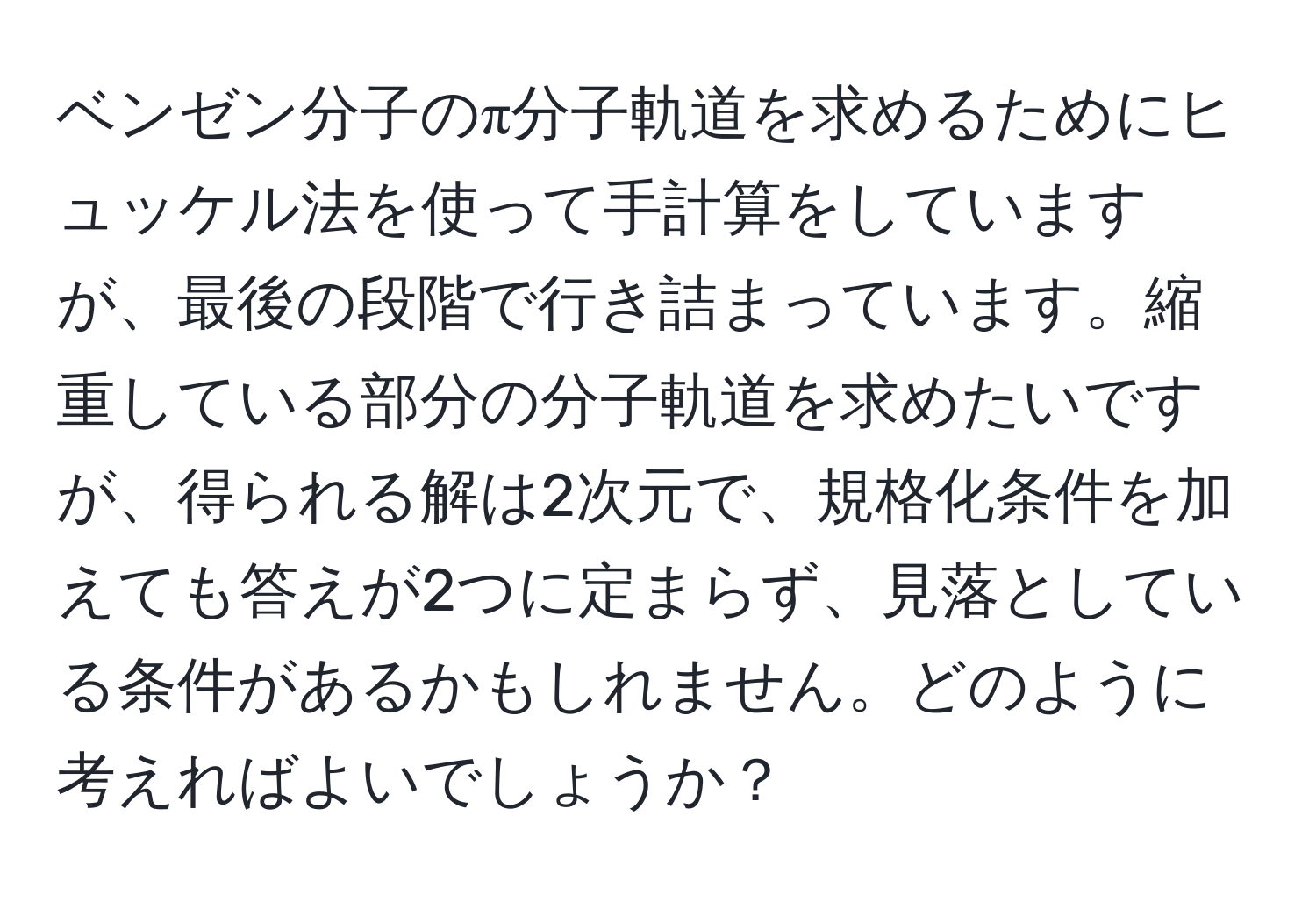 ベンゼン分子のπ分子軌道を求めるためにヒュッケル法を使って手計算をしていますが、最後の段階で行き詰まっています。縮重している部分の分子軌道を求めたいですが、得られる解は2次元で、規格化条件を加えても答えが2つに定まらず、見落としている条件があるかもしれません。どのように考えればよいでしょうか？