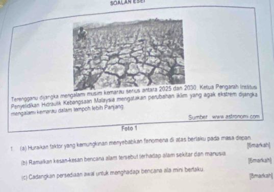 SOALAN ESEI 
Terengganu dijangka mengalami musim kem0. Ketua Pengarah Institusi 
Penyelidikan Hidraulik Kebangsaan Malaysia mengatakan perubahan iklim yang agak ekstrem dijangka 
mengalami kemarau dalam tempoh lebiḥ Panjang 
Sumber : www astronomi.com 
Foto 1 
1. (a) Huraikan faktor yang kemungkinan menyebabkan fenomena di atas berlaku pada masa depan [6markah] 
(b) Ramalkan kesan-kesan bencana alam tersebut terhadap alam sekitar dan manusia [6markah] 
(c) Cadangkan persediaan awal untuk menghadapi bencana ala mini beraku. 
[Bmarkah]