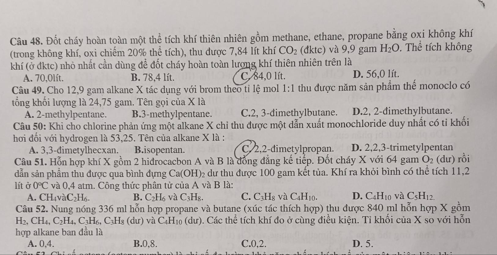 Đốt cháy hoàn toàn một thể tích khí thiên nhiên gồm methane, ethane, propane bằng oxi không khí
(trong không khí, oxi chiếm 20% thể tích), thu được 7,84 lít khí CO_2 (đktc) và 9,9 gam H_2O. Thể tích không
khí (ở đktc) nhỏ nhất cần dùng để đốt cháy hoàn toàn lương khí thiên nhiên trên là
A. 70,0lít. B. 78,4 lít. C. 84,0 lít. D. 56,0 lít.
Câu 49. Cho 12,9 gam alkane X tác dụng với brom theo tỉ lệ mol 1:1 thu được năm sản phẩm thế monoclo có
tổng khối lượng là 24,75 gam. Tên gọi của X là
A. 2-methylpentane. B.3-methylpentane. C.2, 3-đimethylbutane. D.2, 2-đimethylbutane.
Câu 50: Khi cho chlorine phản ứng một alkane X chỉ thu được một dẫn xuất monochloride duy nhất có tỉ khối
hơi đối với hydrogen là 53,25. Tên của alkane X là :
A. 3,3-đimetylhecxan. B.isopentan. C/2,2-đimetylpropan. D. 2,2,3-trimetylpentan
Câu 51. Hỗn hợp khí X gồm 2 hiđrocacbon A và B là đồng đẳng kế tiếp. Đốt cháy X với 64 gam O_2 (dư) rồi
dẫn sản phẩm thu được qua bình đựng Ca(OH)_2 dư thu được 100 gam kết tủa. Khí ra khỏi bình có thể tích 11,2
lít ở 0°C và 0,4 atm. Công thức phân tử của A và B là:
A. CH_4 và C_2H_6. B. C_2H_6 và C_3H_8. C. C_3H_8 và C_4H_10. D. C_4H_10 và C_5H_12.
Câu 52. Nung nóng 336 ml hỗn hợp propane và butane (xúc tác thích hợp) thu được 840 ml hỗn hợp X gồm
H_2 , CH₄, C_2H_4 C_3H_6 C_3H_8 (dư) và C_4H_10(du) 0. Các thể tích khí đo ở cùng điều kiện. Tỉ khối của X so với hỗn
hợp alkane ban đầu là
A. 0,4. B.0,8. C.0,2. D. 5.