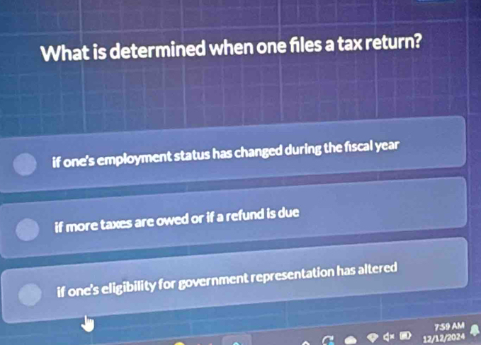 What is determined when one files a tax return?
if one's employment status has changed during the fiscal year
if more taxes are owed or if a refund is due
if one's eligibility for government representation has altered
7:59 AM
12/12/2024